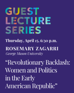 Text graphic reading: Guest Lecture Series, Thursday, April 15, 6:30 p.m.

Rosemarie Zagarri, professor at George Mason University

“Revolutionary Backlash: Women and Politics in the Early American Republic”